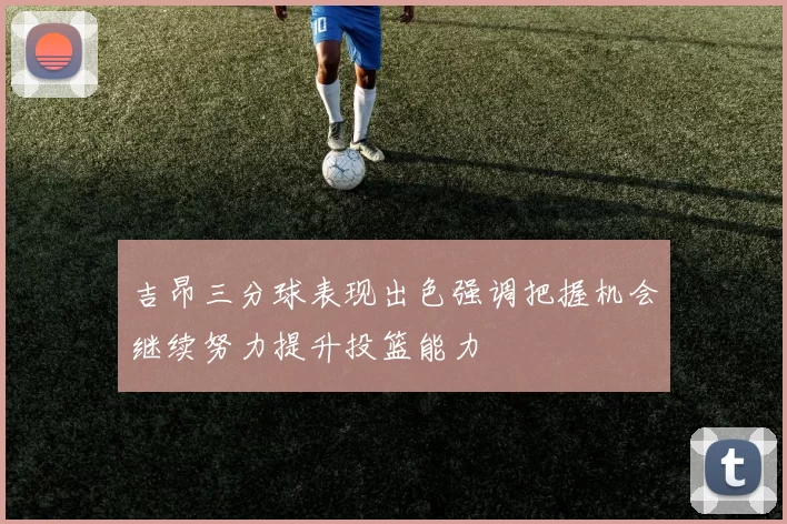 吉昂三分球表现出色强调把握机会继续努力提升投篮能力