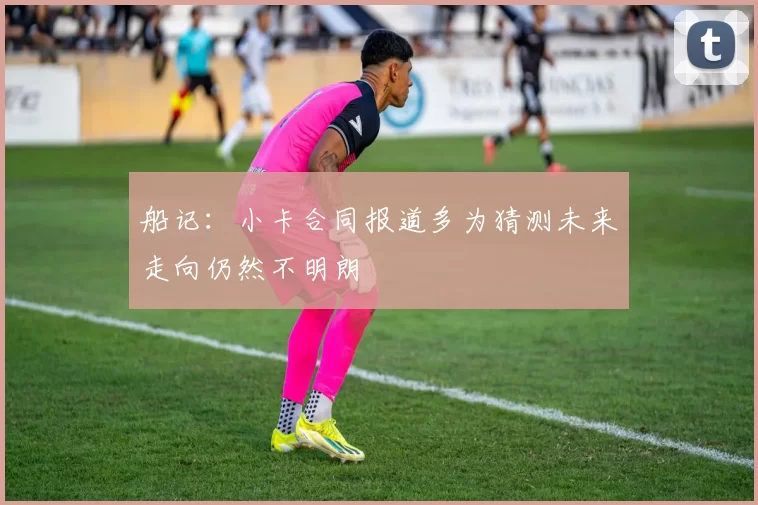 船记：小卡合同报道多为猜测未来走向仍然不明朗