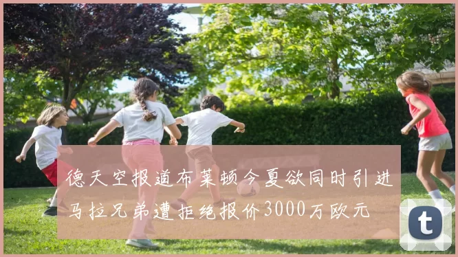 德天空报道布莱顿今夏欲同时引进马拉兄弟遭拒绝报价3000万欧元