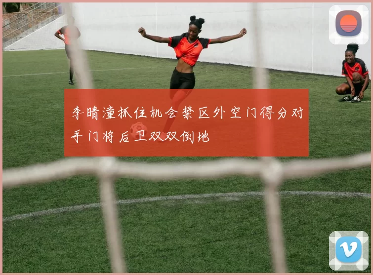 李晴潼抓住机会禁区外空门得分对手门将后卫双双倒地