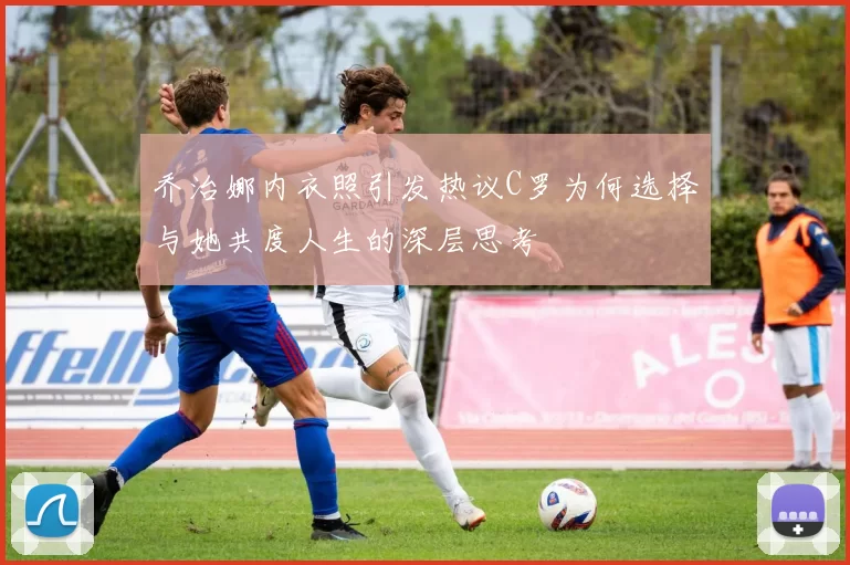 乔治娜内衣照引发热议C罗为何选择与她共度人生的深层思考