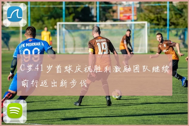 C罗41岁首球庆祝胜利激励团队继续前行迈出新步伐