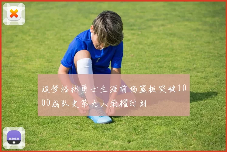 追梦格林勇士生涯前场篮板突破1000成队史第九人荣耀时刻