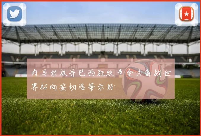 内马尔放弃巴西狂欢节全力备战世界杯向安切洛蒂示好