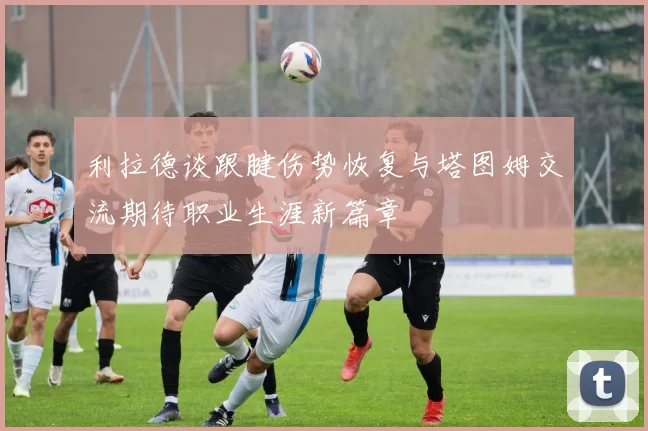 利拉德谈跟腱伤势恢复与塔图姆交流期待职业生涯新篇章