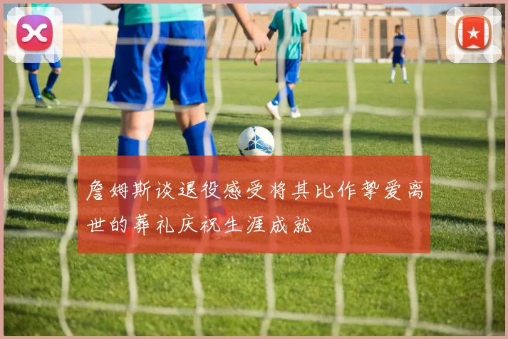 詹姆斯谈退役感受将其比作挚爱离世的葬礼庆祝生涯成就