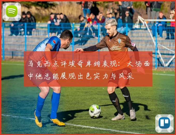 马克西点评埃奇库姆表现：大场面中他总能展现出色实力与风采