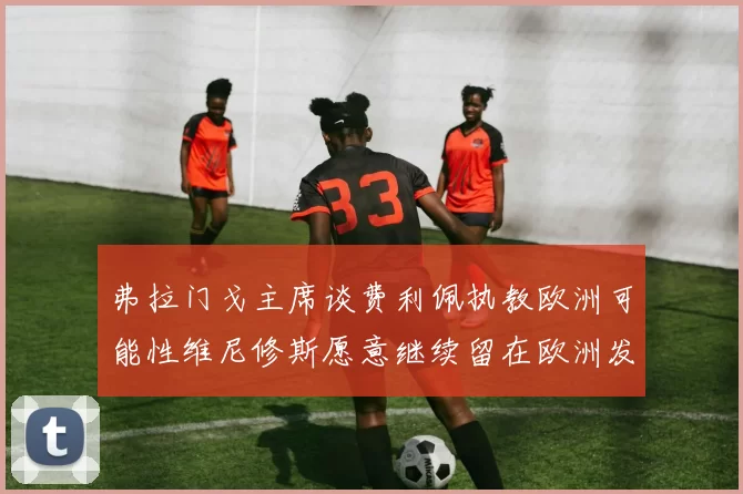 弗拉门戈主席谈费利佩执教欧洲可能性维尼修斯愿意继续留在欧洲发展