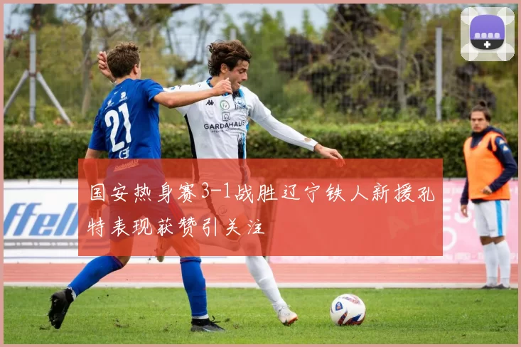 国安热身赛3-1战胜辽宁铁人新援孔特表现获赞引关注