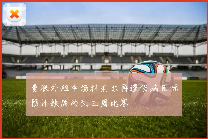 曼联外租中场科利尔再遭伤病困扰预计缺席两到三周比赛