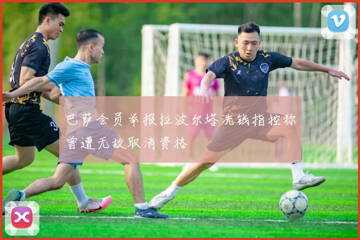巴萨会员举报拉波尔塔洗钱指控称曾遭无故取消资格