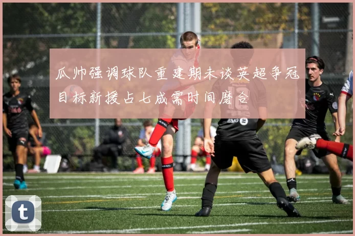 瓜帅强调球队重建期未谈英超争冠目标新援占七成需时间磨合