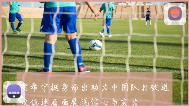 贺希宁挺身而出助力中国队打破进攻低迷局面展现信心与实力
