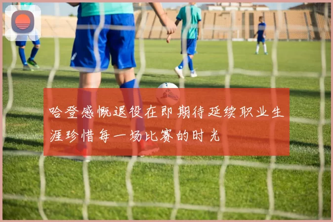 哈登感慨退役在即期待延续职业生涯珍惜每一场比赛的时光