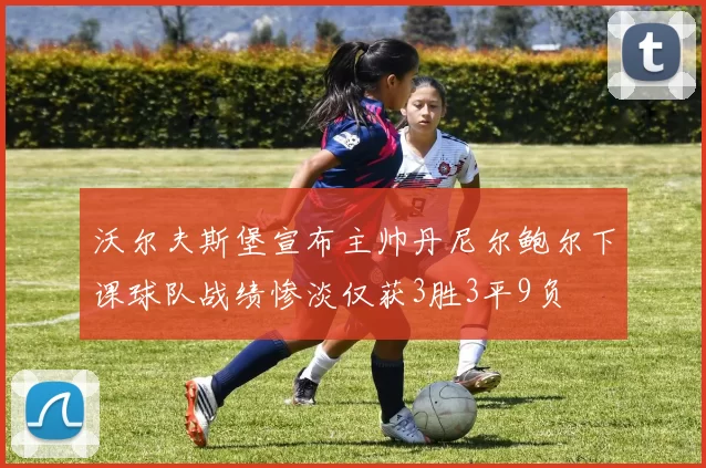 沃尔夫斯堡宣布主帅丹尼尔鲍尔下课球队战绩惨淡仅获3胜3平9负