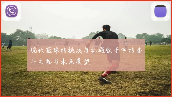 现代篮球的挑战与机遇张子宇的奋斗之路与未来展望