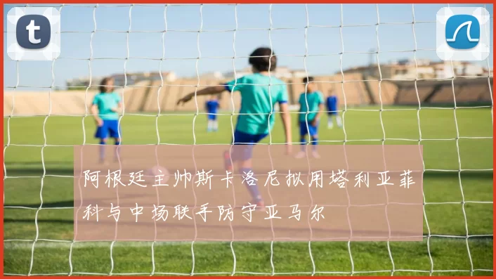 阿根廷主帅斯卡洛尼拟用塔利亚菲科与中场联手防守亚马尔