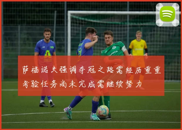 萨福诺夫强调夺冠之路需经历重重考验任务尚未完成需继续努力