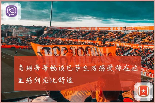 乌姆蒂蒂畅谈巴萨生活感受称在这里感到无比舒适